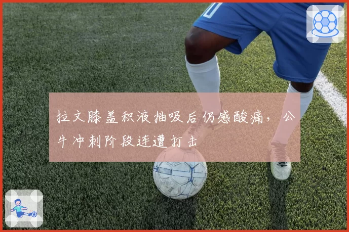 拉文膝盖积液抽吸后仍感酸痛，公牛冲刺阶段连遭打击