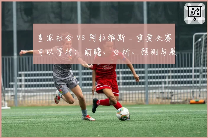 皇家社会 vs 阿拉维斯 _ 重要决赛可以等待：前瞻、分析、预测与展望