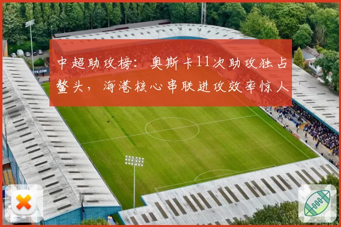 中超助攻榜:奥斯卡11次助攻独占鳌头,海港核心串联进攻效率惊人