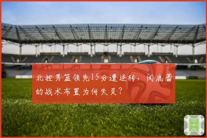 北控男篮领先15分遭逆转,闵鹿蕾的战术布置为何失灵?