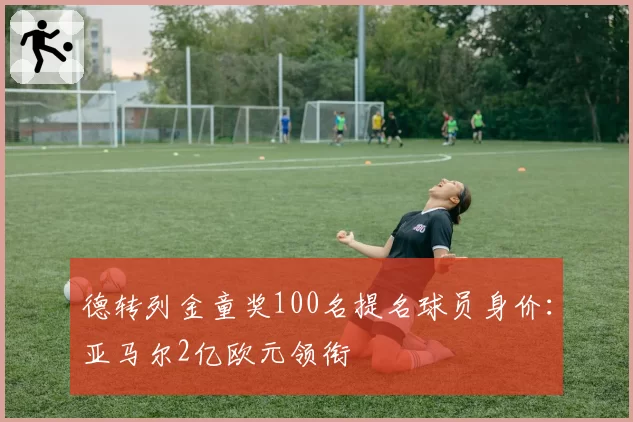 德转列金童奖100名提名球员身价：亚马尔2亿欧元领衔