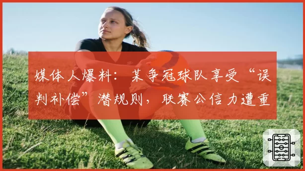 媒体人爆料:某争冠球队享受“误判补偿”潜规则,联赛公信力遭重创