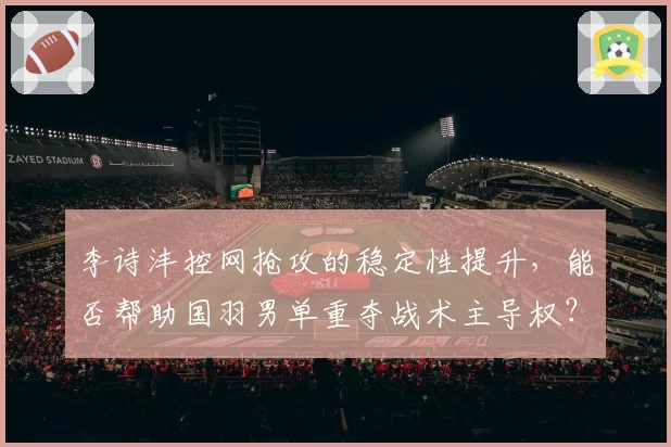 李诗沣控网抢攻的稳定性提升，能否帮助国羽男单重夺战术主导权？