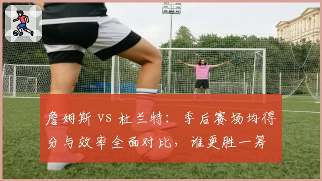 詹姆斯 vs 杜兰特:季后赛场均得分与效率全面对比,谁更胜一筹
