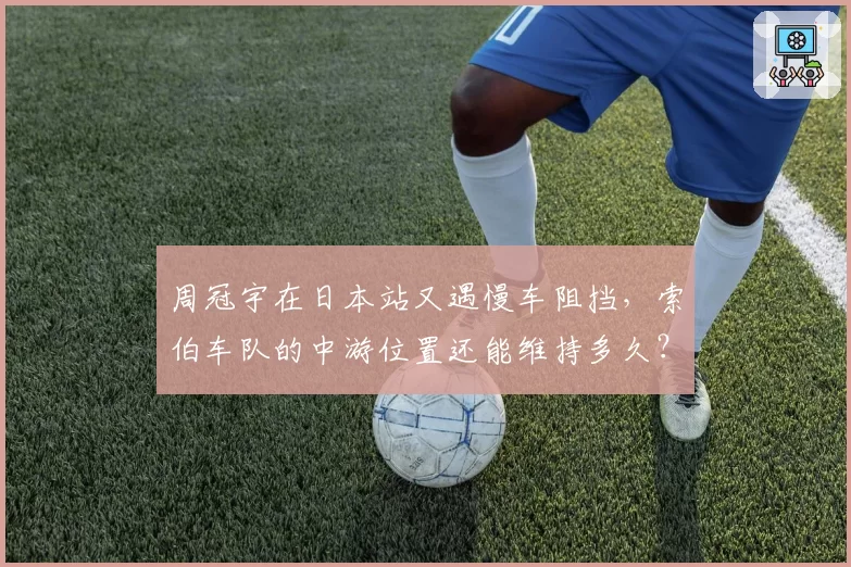 周冠宇在日本站又遇慢车阻挡，索伯车队的中游位置还能维持多久？