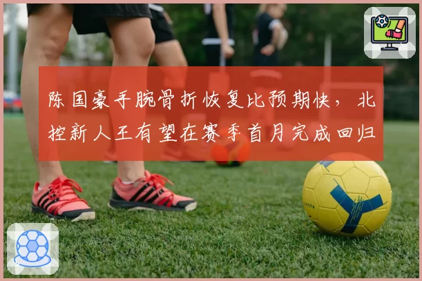 陈国豪手腕骨折恢复比预期快，北控新人王有望在赛季首月完成回归