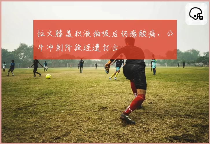 拉文膝盖积液抽吸后仍感酸痛，公牛冲刺阶段连遭打击