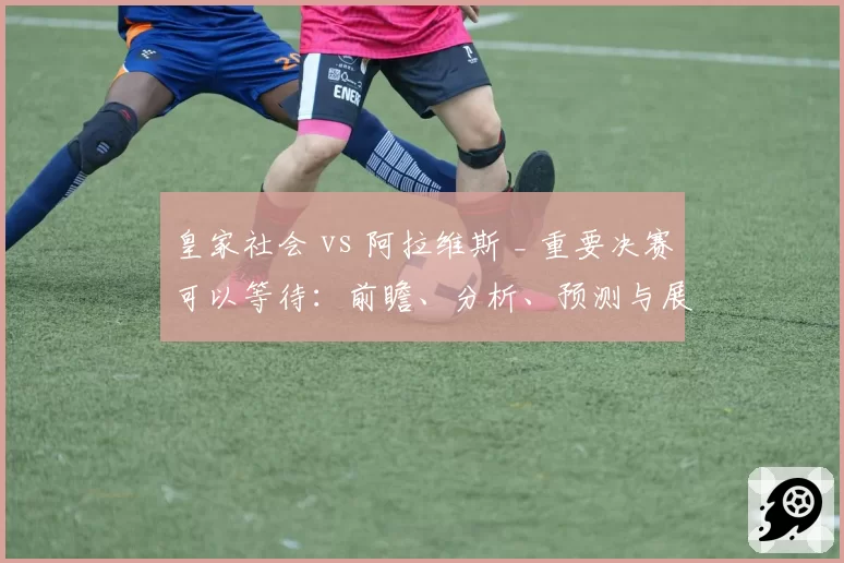 皇家社会 vs 阿拉维斯 _ 重要决赛可以等待:前瞻、分析、预测与展望