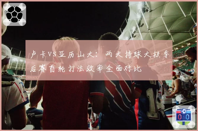 卢卡vs亚历山大：两大持球大核季后赛首轮打法效率全面对比