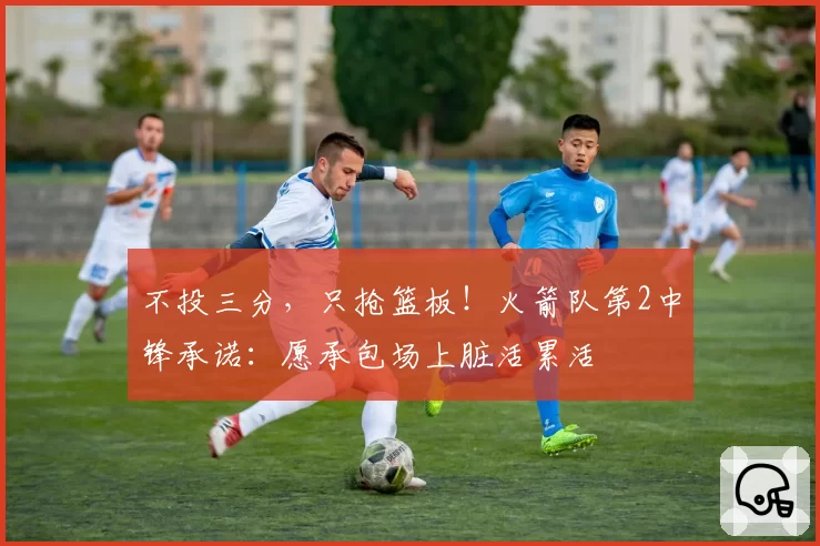 不投三分，只抢篮板！火箭队第2中锋承诺：愿承包场上脏活累活