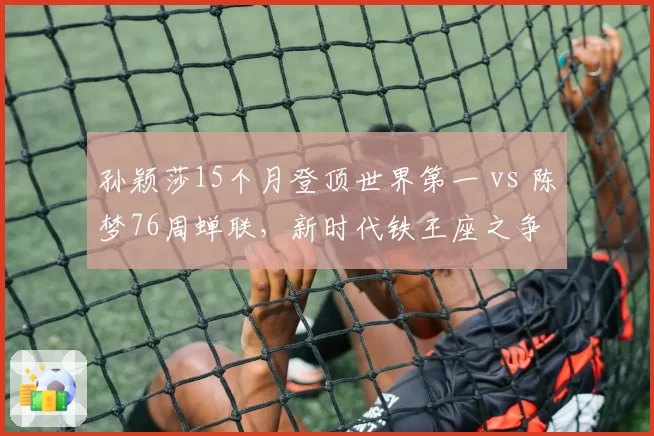 孙颖莎15个月登顶世界第一 vs 陈梦76周蝉联,新时代铁王座之争