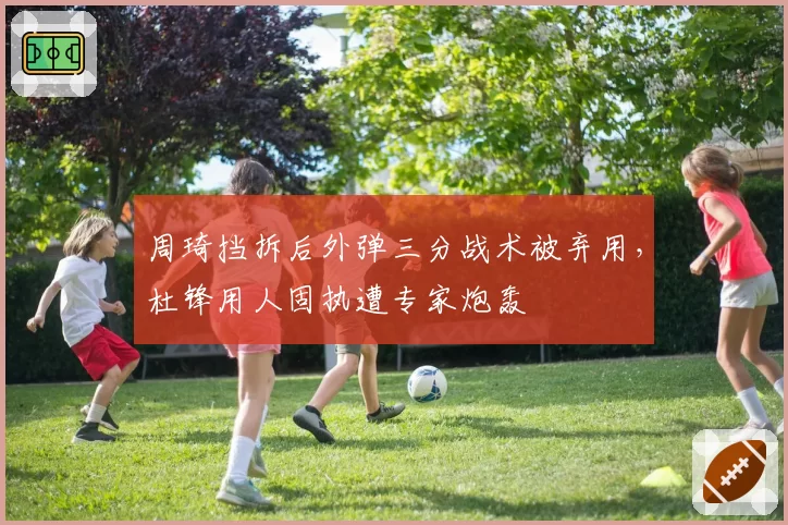 周琦挡拆后外弹三分战术被弃用,杜锋用人固执遭专家炮轰