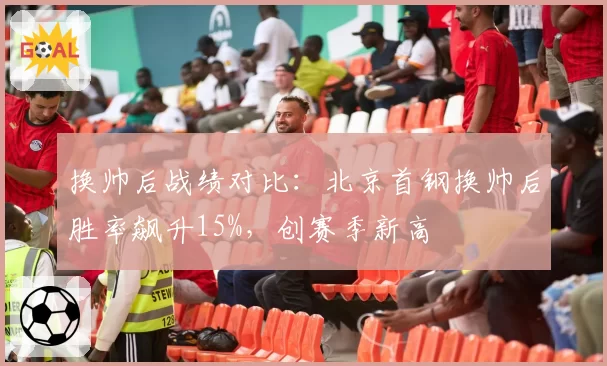换帅后战绩对比:北京首钢换帅后胜率飙升15%,创赛季新高