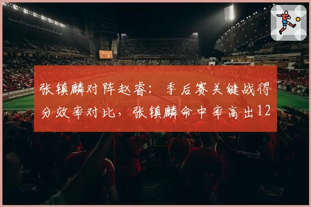 张镇麟对阵赵睿:季后赛关键战得分效率对比,张镇麟命中率高出12个百分点