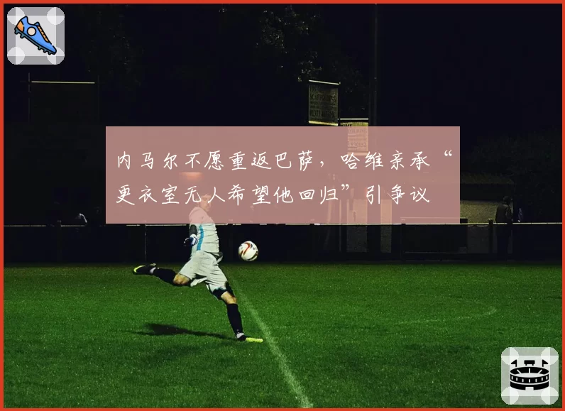 内马尔不愿重返巴萨，哈维亲承“更衣室无人希望他回归”引争议