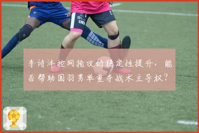 李诗沣控网抢攻的稳定性提升，能否帮助国羽男单重夺战术主导权？