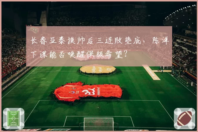 长春亚泰换帅后三连败垫底，陈洋下课能否唤醒保级希望？