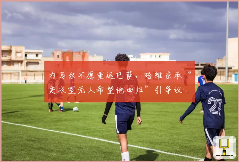内马尔不愿重返巴萨,哈维亲承“更衣室无人希望他回归”引争议