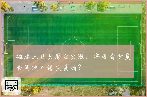 雄鹿三巨头磨合失败,字母哥今夏会再次申请交易吗?