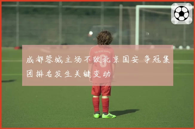 成都蓉城主场不敌北京国安 争冠集团排名发生关键变动