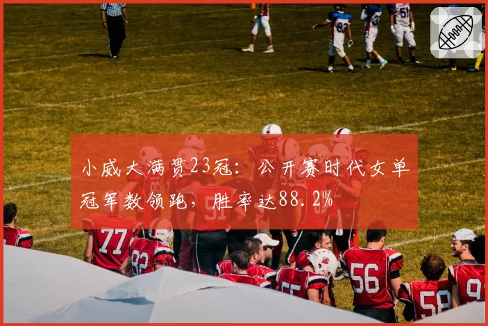 小威大满贯23冠:公开赛时代女单冠军数领跑,胜率达88.2%