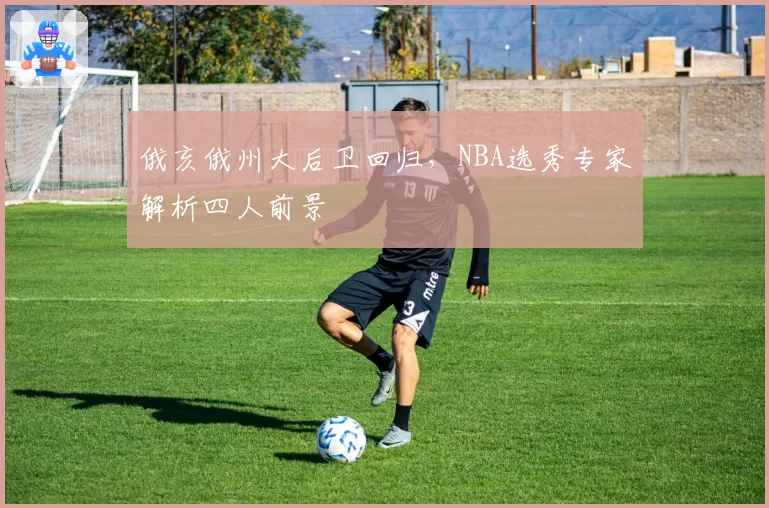 俄亥俄州大后卫回归,NBA选秀专家解析四人前景