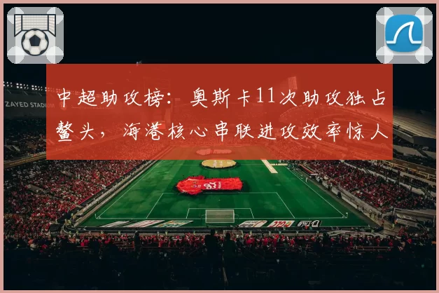 中超助攻榜:奥斯卡11次助攻独占鳌头,海港核心串联进攻效率惊人