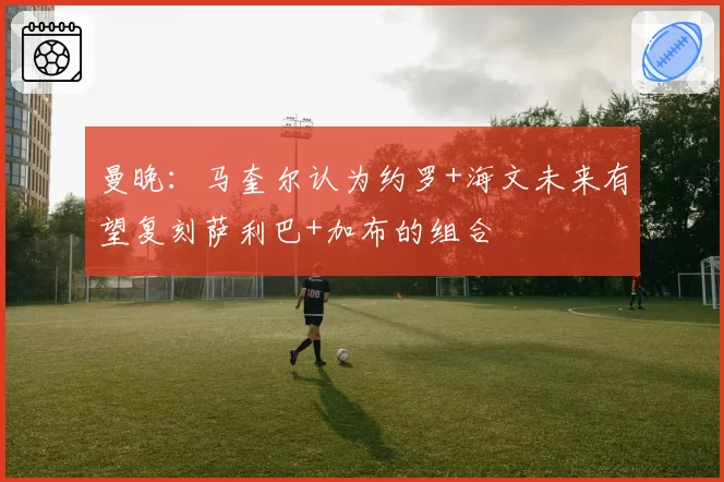 曼晚:马奎尔认为约罗+海文未来有望复刻萨利巴+加布的组合