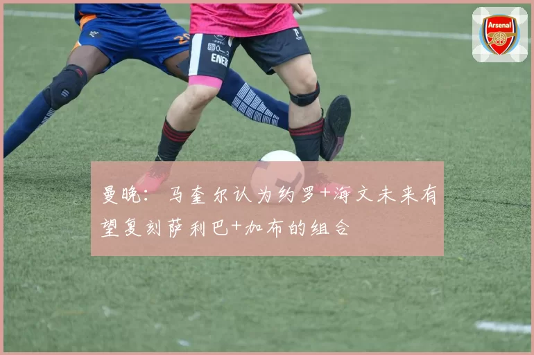 曼晚：马奎尔认为约罗+海文未来有望复刻萨利巴+加布的组合