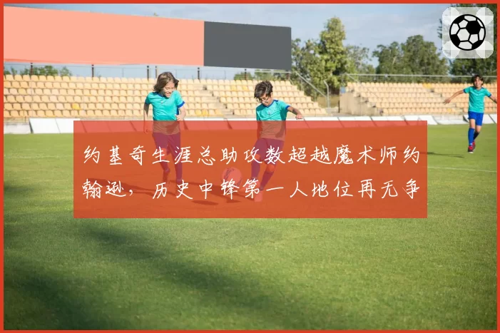 约基奇生涯总助攻数超越魔术师约翰逊，历史中锋第一人地位再无争议？