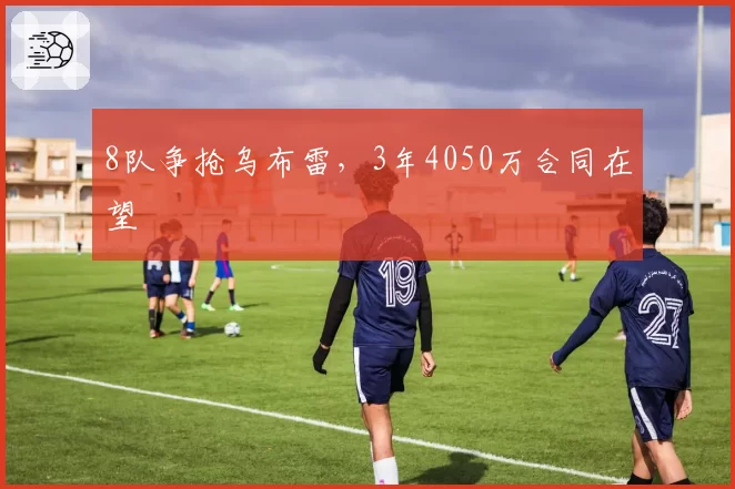 8队争抢乌布雷,3年4050万合同在望