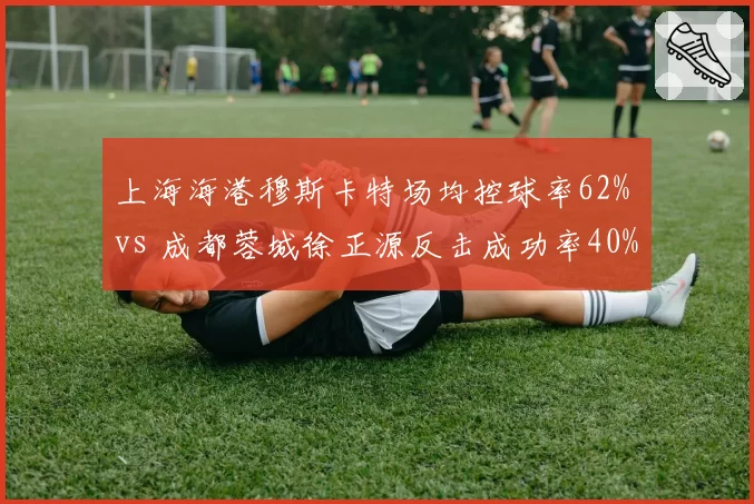 上海海港穆斯卡特场均控球率62% vs 成都蓉城徐正源反击成功率40%,战术风格博弈