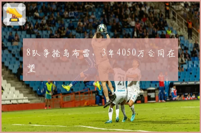 8队争抢乌布雷,3年4050万合同在望
