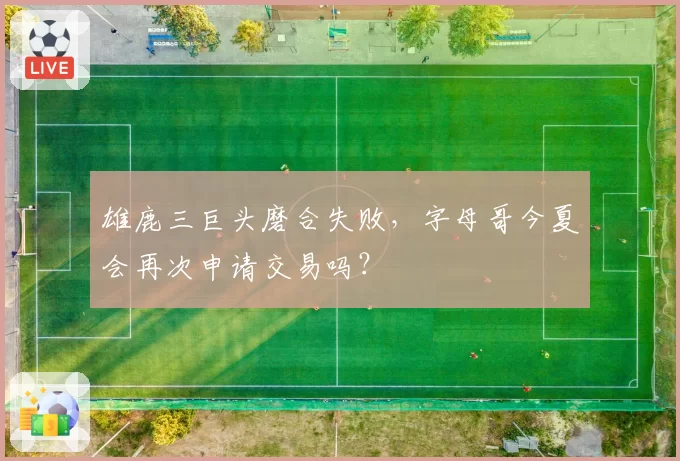 雄鹿三巨头磨合失败,字母哥今夏会再次申请交易吗?